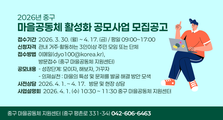 2026년 중구 마을공동체 활성화 공모사업」 모집공고

ㅇ (접수기간) 2026. 3. 30.(월) ~ 4. 17.(금) / 평일 09:00~17:00
ㅇ (신청자격) 관내 거주·활동하는 3인이상 주민 모임 또는 단체 
ㅇ (접수방법) 이메일(dyo100@korea.kr), 방문접수(중구 마을공동체 지원센터)
ㅇ (공모내용) 
  - 성장단계: 모이자, 해보자, 가꾸자
  - 의제실천: 마을의 특성 및 문제를 발굴 해결 방안 모색 
ㅇ (사전상담) 2026. 4. 1. ~ 4. 17. / 방문 및 현장 상담 
ㅇ (사업설명회) 2026. 4. 1.(수) 10:30 ~ 11:30 중구 마을공동체 지원센터
   
중구 마을공동체 지원센터 (중구 평촌로 331-34)
 ☎042-606-6463