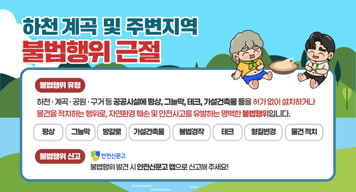 하천 계곡 및 주변지역
불법행위 근절
불법행위 유형
하천·계곡·공원·구거 등 공공시설에 평상, 그늘막, 테크, 가설건축물 등을 허가 없이 설치하거나 물건을 적치하는 행위로, 자연환경 훼손 및 안전사고를 유발하는 명백한 불법행위입니다.
평상　그늘막　방갈로　가설건축물　불법경작　테크　형질변경　물건 적치
불법행위 신고　안전신문고
불법행위 발견 시 안전신문고 앱으로 신고해 주세요!