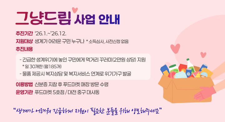 그냥드림 사업 안내
추진기간 : ‘26.1.~’26.12.
지원대상 : 생계가 어려운 구민 누구나  * 소득심사, 사전신청 없음
추진내용 : 
- 긴급한 생계위기에 놓인 구민에게 먹거리 꾸러미(2만원 상당) 지원 / 일 30개한(월185개)
- 물품 제공시 복지상담 및 복지서비스 연계로 위기가구 발굴
이용방법 : 신분증 지참 후 푸드마켓 매장 방문 수령 
운영기관 : 푸드마켓 5호점 / 대전 중구 대사동
생계가 어려워 긴급하게 지원이 필요한 분들을 위해 양보해주세요