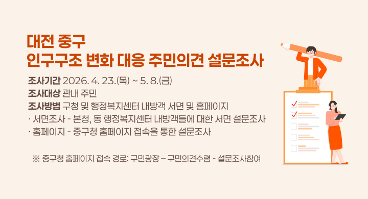 제  목: 대전 중구 인구구조 변화 대응 주민의견 설문조사
  ❍ (조사기간) 2026. 4. 23.(목) ~ 5. 8.(금) 
  ❍ (조사대상) 관내 주민
  ❍ (조사방법) 구청 및 행정복지센터 내방객 서면 및 홈페이지
     - (서면조사) 본청, 동 행정복지센터 내방객들에 대한 서면 설문조사
     - (홈페이지) 중구청 홈페이지 접속을 통한 설문조사
      ※ 중구청 홈페이지 접속 경로: 구민광장 – 구민의견수렴 - 설문조사참여