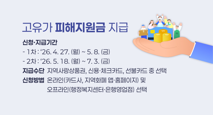 고유가 피해지원금 지급
신청·지급기간
- 1차 : ‘26. 4. 27. (월) ~ 5. 8. (금)
- 2차 : ‘26. 5. 18. (월) ~ 7. 3. (금)
지급수단  지역사랑상품권, 신용·체크카드, 선불카드 중 선택
신청방법  온라인(카드사, 지역화폐 앱·홈페이지) 및
                  오프라인(행정복지센터·은행영업점) 선택