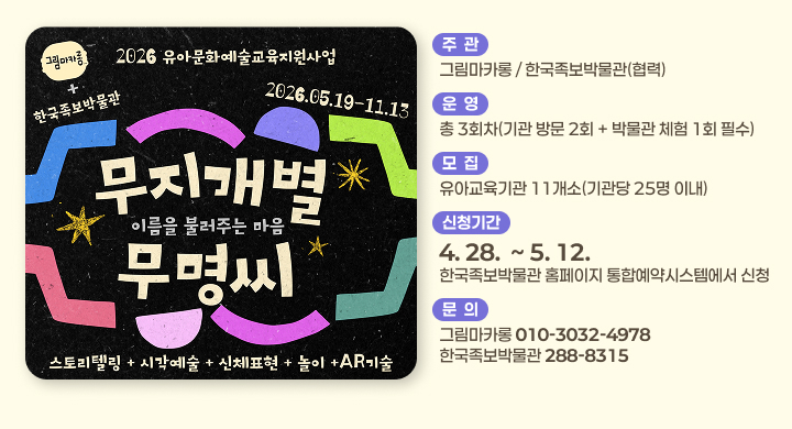 2026 유아문화예술교육지원사업
한국족보박물관
무지개별 무명씨
이름을 불러주는 마음
기간: 2026.05.19 - 11.13
스토리텔링 + 시각예술 + 신체표현 + 놀이 + AR기술

주관
그림마카롱 / 한국족보박물관(협력)

운영
총 3회차(기관 방문 2회 + 박물관 체험 1회 필수)

모집
유아교육기관 11개소 (기관당 25명 이내)

신청기간
4.28. ~ 5.12.
한국족보박물관 홈페이지 통합예약시스템에서 신청

문의
그림마카롱 010-3032-4978
한국족보박물관 288-8315