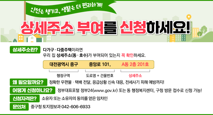 안전은 챙기고, 생활은 더 편리하게
상세주소 부여를 신청하세요!
상세주소란?
다가구‧다중주택이라면 우리 집 상세주소(동‧호수)가 부여 되어 있는지 꼭 확인하세요!
대전광역시 중구    중앙로 101,    A동 2층 201호
 행정구역     도로명+건물번호     상세주소
왜 필요할까요? 
정확한 우편물‧택배 전달, 응급상황 신속 대응, 전세사기 피해 예방까지!
신청자격은? 
소유자 또는 소유자의 동의를 얻은 임차인
어떻게 신청하나요? 
정부24(plus.gov.kr) 또는 동 행정복지센터, 구청 토지정보과로 방문 신청 
문의처 : 중구청 토지정보과(042-606-6933)
