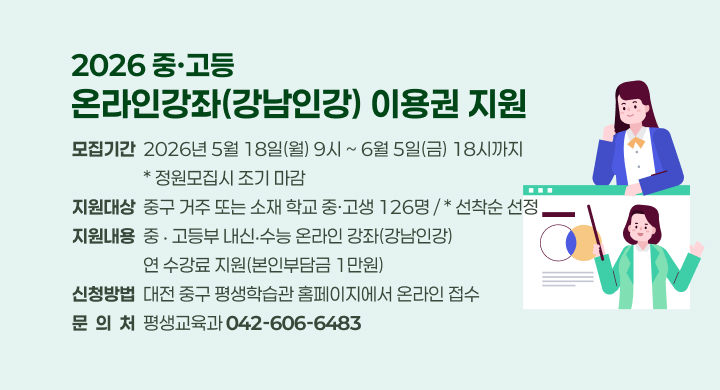 2026 중·고등
온라인강좌(강남인강) 이용권 지원
모집기간  2026년 5월 18일(월) 9시 ~ 6월 5일(금) 18시까지
                  * 정원모집시 조기 마감
지원대상  중구 거주 또는 소재 학교 중·고생 126명 / * 선착순 선정
지원내용  중 ‧ 고등부 내신‧수능 온라인 강좌(강남인강)
                  연 수강료 지원(본인부담금 1만원)
신청방법  대전 중구 평생학습관 홈페이지에서 온라인 접수
문  의  처  평생교육과 042-606-6483