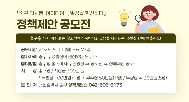 「중구 다시봄: 아이디어+, 일상을 혁신하다」 정책제안 공모전
 ㅇ 홍보문구 : 중구를 다시 바라보는 창의적인 아이디어로 일상을 혁신하는 정책을 함께 만들어요!
 ㅇ 공모기간 : 2026. 5. 11.(월) ~ 6. 7.(일)
 ㅇ 참가자격 : 중구 구정발전에 관심있는 누구나
 ㅇ 참여방법 : 중구청 홈페이지(구민광장 ⇒ 공모전 ⇒ 정책제안 공모)
 ㅇ 시    상 : 총 7명 / 시상금 300만 원
특별상(1명)	우수상(1명)	우량상(5명)
100만원	50만원	각 30만원
 ㅇ 문 의 처 : 대전광역시 중구 정책개발실(☎042-606-6173)특별상(1명)	우수상(1명)	우량상(5명)
100만원	50만원	각 30만원