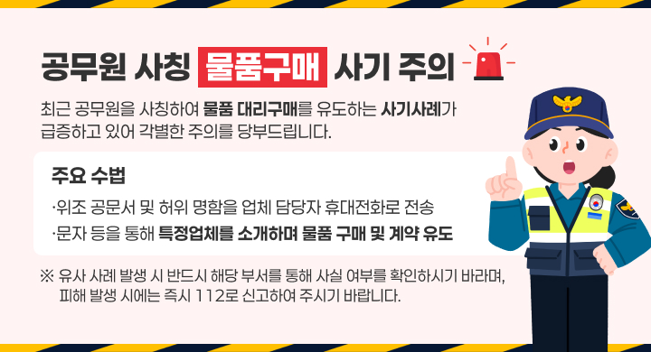 □ 공무원 사칭“물품구매”사기 주의
 최근 공무원을 사칭하여 물품 대리구매를 유도하는 사기사례가 급증하고 있어 
 각별한 주의를 당부드립니다.
 ○ 주요 수법
  ·위조 공문서 및 허위 명함을 업체 담당자 휴대전화로 전송 
  ·문자 등을 통해 특정업체를 소개하며 물품 구매 및 계약 유도

 유사 사례 발생 시 반드시 해당 부서를 통해 사실 여부를 확인하시기 바라며, 
 피해 발생 시에는 즉시 112로 신고하여 주시기 바랍니다.