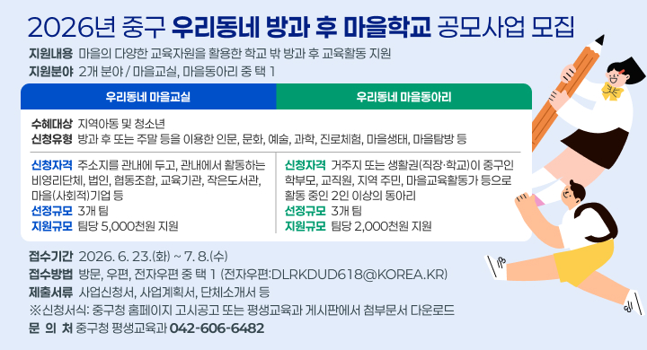 2026년 중구 우리동네 방과 후 마을학교 공모사업 모집
지원내용  마을의 다양한 교육자원을 활용한 학교 밖 방과 후 교육활동 지원
지원분야  2개 분야 / 마을교실, 마을동아리 중 택 1
우리동네 마을교실
우리동네 마을동아리
수혜대상  지역아동 및 청소년
신청유형  방과 후 또는 주말 등을 이용한 인문, 문화, 예술, 과학, 진로체험, 마을생태, 마을탐방 등
신청자격  주소지를 관내에 두고, 관내에서 활동하는 
비영리단체, 법인, 협동조합, 교육기관, 작은도서관, 마을(사회적)기업 등
선정규모  3개 팀
지원규모  팀당 5,000천원 지원
신청자격  거주지 또는 생활권(직장·학교)이 중구인 학부모, 교직원, 지역 주민, 마을교육활동가 등으로 활동 중인 2인 이상의 동아리
선정규모  3개 팀
지원규모  팀당 2,000천원 지원
접수기간  2026. 6. 23.(화) ~ 7. 8.(수)
접수방법  방문, 우편, 전자우편 중 택 1 (전자우편:dlrkdud618@korea.kr)
제출서류  사업신청서, 사업계획서, 단체소개서 등
※신청서식: 중구청 홈페이지 고시공고 또는 평생교육과 게시판에서 첨부문서 다운로드
문  의  처 중구청 평생교육과 042-606-6482