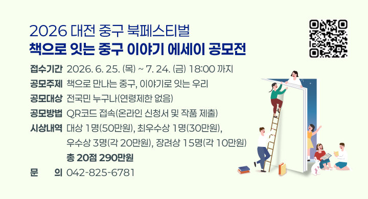 2026 대전 중구 북페스티벌「책으로 잇는 중구 이야기」에세이 공모전
○ 접수기간: 2026. 6. 25. (목) ~ 7. 24. (금) 18:00 까지
○ 공모주제: 책으로 만나는 중구, 이야기로 잇는 우리
○ 공모대상: 전국민 누구나(연령제한 없음)
○ 공모방법: QR코드 접속(온라인 신청서 및 작품 제출)
    https://form.naver.com/response/fUApzlETHnYufv2SHubNUw
○ 시상내역: 대상 1명(50만원), 최우수상 1명(30만원), 우수상 3명(각 20만원),
            장려상 15명(각 10만원) / 총 20점 290만원
○ 문    의: 042-825-6781