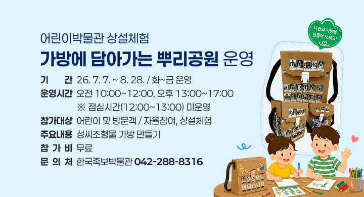 어린이박물관 상설체험
가방에 담아가는 뿌리공원 운영
기        간  26. 7. 7. ~ 8. 28. / 화~금 운영
운영시간  오전 10:00~12:00, 오후 13:00~17:00
                  ※ 점심시간(12:00~13:00) 미운영
참가대상  어린이 및 방문객 / 자율참여, 상설체험
주요내용  성씨조형물 가방 만들기
참  가  비  무료
문  의  처  한국족보박물관 042-288-8316