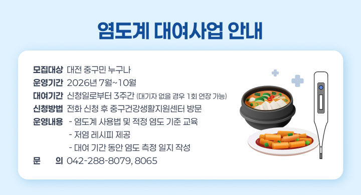 염도계 대여사업 안내
모집대상  대전 중구민 누구나
운영기간  2026년 7월~10월
대여기간  신청일로부터 3주간 (대기자 없을 경우 1회 연장 가능)
신청방법  전화 신청 후 중구건강생활지원센터 방문
운영내용   - 염도계 사용법 및 적정 염도 기준 교육
                   - 저염 레시피 제공
                   - 대여 기간 동안 염도 측정 일지 작성
문문의의  042-288-8079, 8065