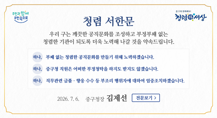 청렴 서한문
우리 구는 깨끗한 공직문화를 조성하고 부정부패 없는
청렴한 기관이 되도록 더욱 노력해 나갈 것을 약속드립니다.
하나,
부패 없는 청렴한 공직문화를 만들기 위해 노력하겠습니다.
하나,
중구청 직원은 어떠한 부정청탁을 하지도 받지도 않겠습니다.
하나,
직무관련 금품ㆍ향응 수수 등 부조리 행위자에 대하여 엄중조치하겠습니다.
2026. 7. 6.
중구청장
김제선
전문보기