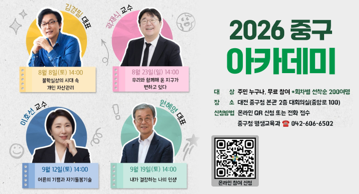 2026 중구 아카데미
김경필 대표: 8월 8일(토) 14:00 / 불확실성의 시대 속 개인 자산관리
곽재식 교수: 8월 23일(일) 14:00 / 우리와 함께해 온 지구가 변하고 있다
이호선 교수: 9월 12일(토) 14:00 / 어른의 기쁨과 자기돌봄기술
원혜영 대표: 9월 19일(토) 14:00 / 내가 결정하는 나의 인생
대상: 주민 누구나, 무료 참여 (회차별 선착순 200명)
장소: 대전 중구청 본관 2층 대회의실(중앙로 100)
신청방법: 온라인 QR 신청 또는 전화 접수
문의: 중구청 평생교육과 042-606-6502
기타: 온라인 참여 신청 가능