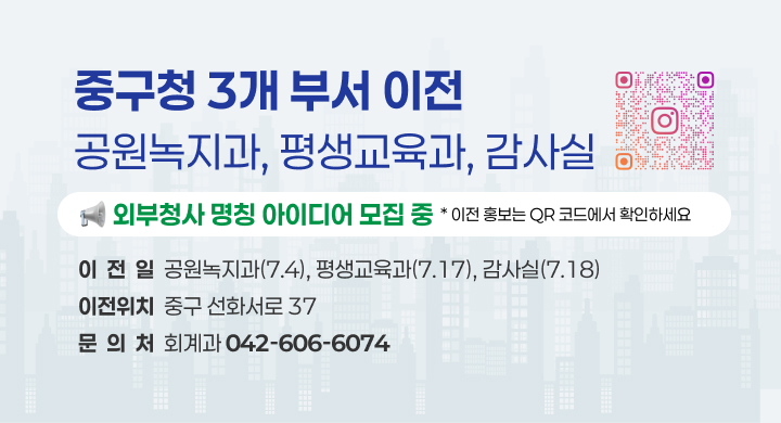 중구청 3개 부서 이전
공원녹지과, 평생교육과, 감사실
외부청사 명칭 아이디어 모집 중
* 이전 홍보는 QR 코드에서 확인하세요
이  전  일  공원녹지과(7.4), 평생교육과(7.17), 감사실(7.18)
이전위치  중구 선화서로 37
문  의  처  회계과 042-606-6074