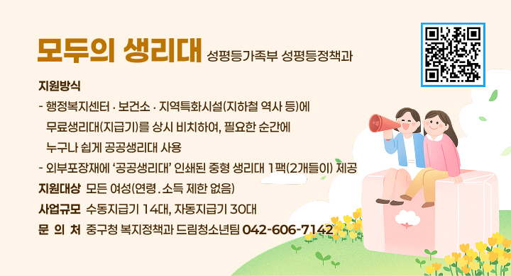 모두의 생리대
성평등가족부 성평등정책과
지원방식
- 행정복지센터 ‧ 보건소 ‧ 지역특화시설(지하철 역사 등)에
   무료생리대(지급기)를 상시 비치하여, 필요한 순간에
   누구나 쉽게 공공생리대 사용
- 외부포장재에 ‘공공생리대’ 인쇄된 중형 생리대 1팩(2개들이) 제공
지원대상  모든 여성(연령․소득 제한 없음)
사업규모  수동지급기 14대, 자동지급기 30대
문  의  처  중구청 복지정책과 드림청소년팀 042-606-7142