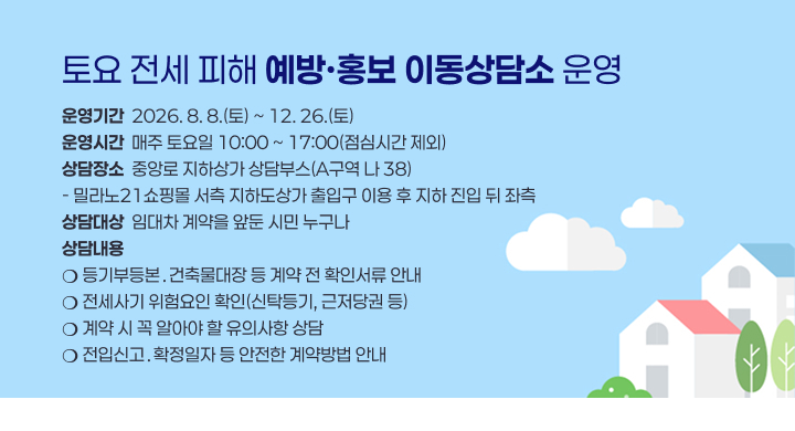 토요 전세 피해 예방·홍보 이동상담소 운영
운영기간  2026. 8. 8.(토) ~ 12. 26.(토)
운영시간  매주 토요일 10:00 ~ 17:00(점심시간 제외)
상담장소  중앙로 지하상가 상담부스(A구역 나 38)
- 밀라노21쇼핑몰 서측 지하도상가 출입구 이용 후 지하 진입 뒤 좌측
상담대상  임대차 계약을 앞둔 시민 누구나
상담내용
❍ 등기부등본․건축물대장 등 계약 전 확인서류 안내
❍ 전세사기 위험요인 확인(신탁등기, 근저당권 등)
❍ 계약 시 꼭 알아야 할 유의사항 상담
❍ 전입신고․확정일자 등 안전한 계약방법 안내