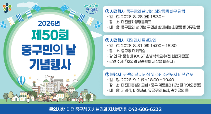 2026년 제50회 구민의 날 주간 기념행사
 ① 사전행사: 중구민의 날 기념 희망동행 야구 관람
   - 일    정: 2026. 8. 28.(금) 18:30 ~ 
   - 장    소: 대전한화생명볼파크
   - 내    용: 중구민의 날 기념 구민과 함께하는 희망동행 야구관람
 ② 사전행사: 저명인사 특별강연
   - 일    정: 2026. 8. 31.(월) 14:00 ~ 15:30
   - 장    소: 중구청 대회의실
   - 강 연 자: 문형배 KAIST 초빙석학교수(전 헌법재판관)
   - 강연 주제: 「호의의 선순환이 세상을 바꾼다」 
 ③ 본행사: 구민의 날 기념식 및 주민주권도시 비전 선포
   - 일    정: 2026. 9. 1.(화) 18:00 ~ 19:40
   - 장    소: 대전대흥침례교회 / 중구 계룡로816번길 19(오류동)
   - 내    용: 기념식, 비전선포, 유공구민 표창, 축하공연 등
 문의사항: 대전 중구청 자치분권과 자치행정팀(042-606-6232)