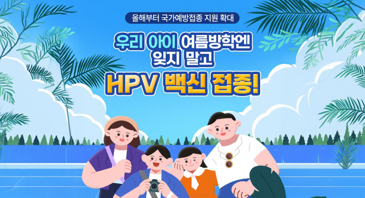 올해부터 국가예방접종 지원 확대
우리아이 여름방학엔 잊지말고 HPV 백신 접종