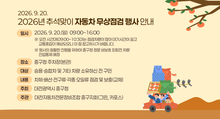 2026. 9. 20. 2026년 추석맞이 자동차 무상점검 행사 안내
일시 2026. 9. 20.(일)  09:00~16:00
※ 오전 시간대(09:00~10:30)는 점검차량이 많아 대기시간이 길고 교통혼잡이 예상되오니 이 점 참고하시기 바랍니다.
※ 행사의 원활한 진행을 위하여 중구청 정문 비보호 죄회전 차량 진입통제 예정
장소 중구청 주차장(본관)
대상 승용∙승합차 및 기타 차량 소유하신 전 구민
내용 차체·배선·전구류·각종 오일류 점검 및 보충(교체)
주최 대전광역시 중구청
주관 대전자동차전문정비조합 중구지회(그린, 카포스)