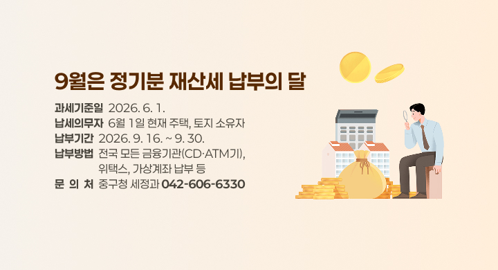 《 9월은 정기분 재산세 납부의 달 》
  ◇ 과세기준일: 2026. 6. 1.
  ◇ 납세의무자: 6월 1일 현재 주택, 토지 소유자
  ◇ 납부기간: 2026. 9. 16. ~ 9. 30.
  ◇ 납부방법: 전국 모든 금융기관(CD·ATM기), 위택스, 가상계좌 납부 등
  ◇ 문  의  처: 중구청 세정과 ☎ 042-606-6330