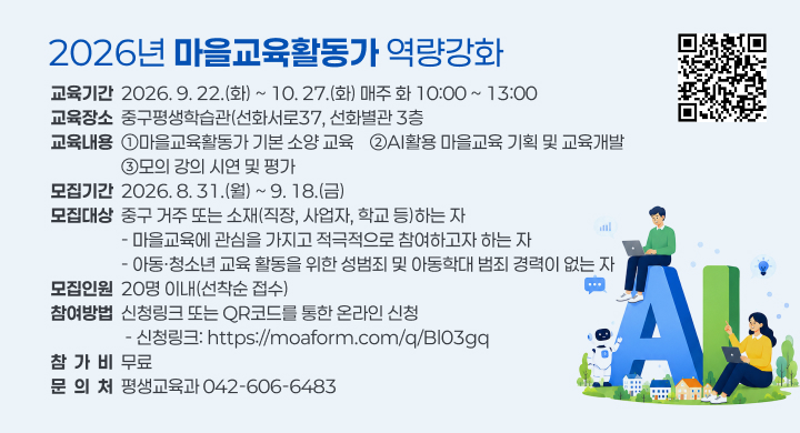 2026년 마을교육활동가 역량강화
교육기간  2026. 9. 22.(화) ~ 10. 27.(화) 매주 화 10:00 ~ 13:00
교육장소  중구평생학습관(선화서로37, 선화별관 3층
교육내용  ①마을교육활동가 기본 소양 교육    ②AI활용 마을교육 기획 및 교육개발
                  ③모의 강의 시연 및 평가
모집기간  2026. 8. 31.(월) ~ 9. 18.(금)
모집대상  중구 거주 또는 소재(직장, 사업자, 학교 등)하는 자
                  - 마을교육에 관심을 가지고 적극적으로 참여하고자 하는 자
                  - 아동·청소년 교육 활동을 위한 성범죄 및 아동학대 범죄 경력이 없는 자
모집인원  20명 이내(선착순 접수)
참여방법  신청링크 또는 QR코드를 통한 온라인 신청
                   - 신청링크: https://moaform.com/q/Bl03gq
참  가  비  무료
문  의  처  평생교육과 042-606-6483