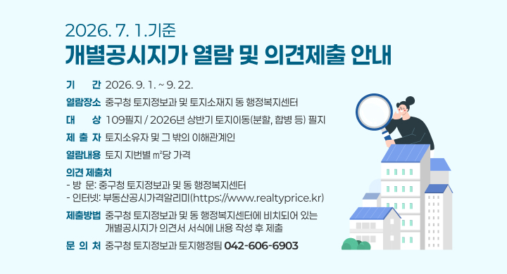 2026. 7. 1.기준 개별공시지가 열람 및 의견제출 안내 
□ 기 　 간: 2026. 9. 1. ~ 9. 22.
□ 열람장소: 중구청 토지정보과 및 토지소재지 동 행정복지센터
□ 대 　 상: 109필지 / 2026년 상반기 토지이동(분할, 합병 등) 필지
□ 열람내용: 토지 지번별 ㎡당 가격
□ 제 출 자: 토지소유자 및 그 밖의 이해관계인
□ 의견 제출처
  - 방  문: 중구청 토지정보과 및 동 행정복지센터
  - 인터넷: 부동산공시가격알리미(https://www.realtyprice.kr)
□ 제출방법: 중구청 토지정보과 및 동 행정복지센터에 비치되어 있는 개별공시지가 의견서 서식에 내용 작성 후 제출
□ 문 의 처: 중구청 토지정보과 토지행정팀(☎ 042-606-6903)