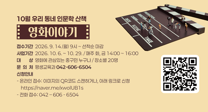 10월 우리 동네 인문학 산책
영화이야기
접수기간  2026. 9. 14.(월) 9시 ~ 선착순 마감
사업기간  2026. 10. 6. ~ 10. 29. / 매주 화, 금 14:00 ~ 16:00
대대상상  영화에 관심있는 중구민 누구나 / 장소별 20명
문  의  처  평생교육과 042-606-6504
신청안내
- 온라인 접수: 이미지의 QR코드 스캔하거나, 아래 링크로 신청
    https://naver.me/xwolUB1s
- 전화 접수: 042 – 606 - 6504