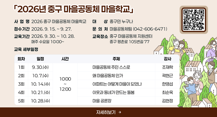 「2026년 중구 마을공동체 마을학교」
사 업 명: 2026 중구 마을공동체 마을학교
접수기간: 2026. 9. 15. ~ 9. 27.
교육기간: 2026. 9. 30. ~ 10. 28. / 매주 수요일 10:00~
대    상: 중구민 누구나
교육장소; 중구 마을공동체 지원센터 / 중구 평촌로 105번길 77
문 의 처: 마을공동체팀 (042-606-6471)