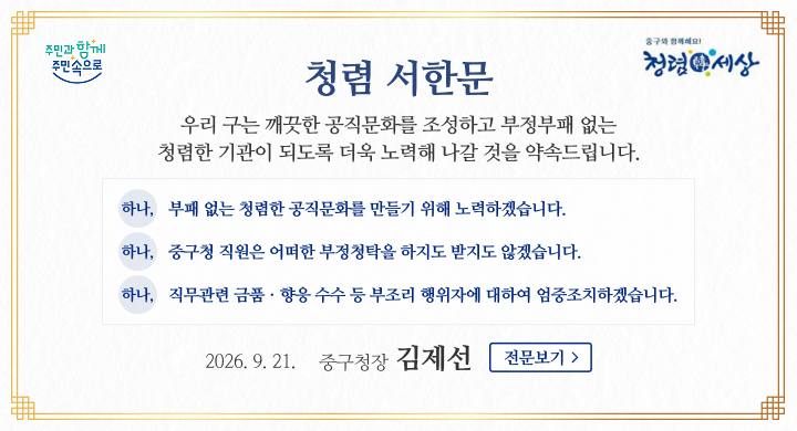 주민과 함께 주민속으로
중구와 함께해요! 청렴 세상 청렴 서한문
우리 구는 깨끗한 공직문화를 조성하고 부정부패 없는
청렴한 기관이 되도록 더욱 노력해 나갈 것을 약속드립니다.
하나, 부패 없는 청렴한 공직문화를 만들기 위해 노력하겠습니다.
하나, 중구청 직원은 어떠한 부정청탁을 하지도 받지도 않겠습니다.
하나, 직무관련 금품 · 향응 수수 등 부조리 행위자에 대하여 엄중조치하겠습니다.
2026. 9. 21. 중구청장 김제선 전문보기 >