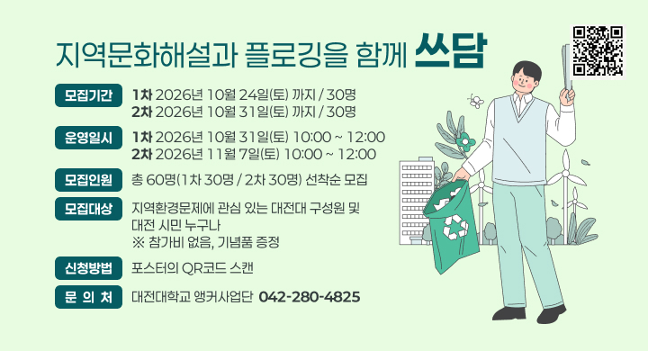 지역문화해설과 플로깅을 함께 쓰담
모집기간
1차 2026년 10월 24일(토) 까지 / 30명
2차 2026년 10월 31일(토) 까지 / 30명
운영일시
1차 2026년 10월 31일(토) 10:00 ~ 12:00
2차 2026년 11월 7일(토) 10:00 ~ 12:00
모집인원
총 60명(1차 30명 / 2차 30명) 선착순 모집
모집대상
지역환경문제에 관심 있는 대전대 구성원 및 
대전 시민 누구나
※ 참가비 없음, 기념품 증정
신청방법
포스터의 QR코드 스캔
문  의  처
대전대학교 앵커사업단  042-280-4825