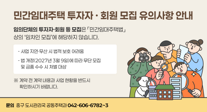 민간임대주택 투자자 · 회원 모집 유의사항 안내
임의단체의 투자자·회원 등 모집은 「민간임대주택법」 
상의 ‘임차인 모집’에 해당하지 않습니다.
- 사업 지연·무산 시 법적 보호 어려움
- 법 개정(2027년 3월 9일)에 따라 무단 모집
   및 금품 수수 시 처벌 대상
※ 계약 전 계약 내용과 사업 현황을 반드시
      확인하시기 바랍니다.
문의  중구 도시관리국 공동주택과 042-606-6782~3