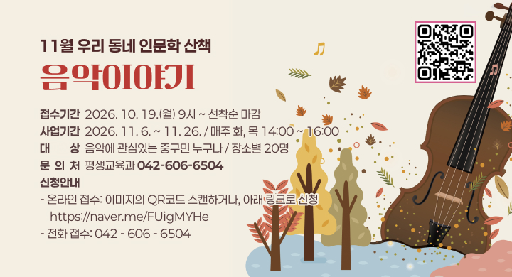 11월 우리 동네 인문학 산책
음악이야기
접수기간  2026. 10. 19.(월) 9시 ~ 선착순 마감
사업기간  2026. 11. 6. ~ 11. 26. / 매주 화, 목 14:00 ~ 16:00
대대상상  음악에 관심있는 중구민 누구나 / 장소별 20명
문  의  처  평생교육과 042-606-6504
신청안내
- 온라인 접수: 이미지의 QR코드 스캔하거나, 아래 링크로 신청
    https://naver.me/FUigMYHe
- 전화 접수: 042 - 606 - 6504