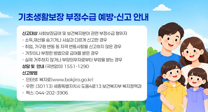 기초생활보장 부정수급 예방·신고 안내
○ 신고대상: 사회보장급여 및 보건복지분야 관련 부정수급 행위자
   - 소득,재산을 숨기거나 사실과 다르게 신고한 경우
   - 취업, 가구원 변동 등 자격 변동사항을 신고하지 않은 경우
   - 거짓이나 부정한 방법으로 급여를 받은 경우
   - 실제 거주하지 않거나 부양의무자로부터 부양을 받는 경우
○ 상담 및  안내: (국번없이) 1551-1290
○ 신고방법
   -  인터넷: 복지로(www.bokjiro.go.kr) 
   -  우편: (30113) 세종특별자치시 도움4로13 보건복지부 복지정책과
   -  팩스: 044-202-3906