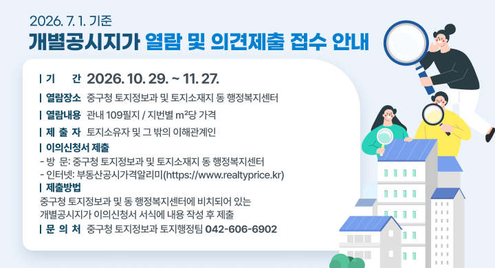 2026 7 1 기준
개별공시지가 열람 및 의견제출 접수 안내

 기 간 2026 10 29  11 27
열람장소 중구청 토지정보과 및 토지소재지 동 행정복지센터
열람내용 관내 109필지  지번별 m당 가격
제 출 자 토지소유자 및 그 밖의 이해관계인
이의신청서 제출
방 문 중구청 토지정보과 및 토지소재지 동 행정복지센터
인터넷 부동산공시가격알리미httpswwwrealtypricekr
제출방법
중구청 토지정보과 및 동 행정복지센터에 비치되어 있는
개별공시지가 이의신청서 서식에 내용 작성 후 제출
문 의 처 중구청 토지정보과 토지행정팀 0426066902