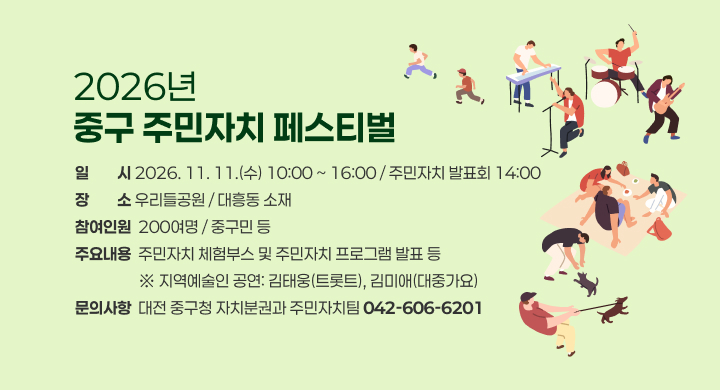 2026년
중구 주민자치 페스티벌

일 시 2026. 11. 11.(수) 10:00 ~ 16:00 / 주민자치 발표회 14:00
장 소 우리들공원 / 대흥동 소재
참여인원 200여명 / 중구민 등
주요내용 주민자치 체험부스 및 주민자치 프로그램 발표 등
※ 지역예술인 공연: 김태웅(트로트), 김미애(대중가요)
문의사항 대전 중구청 자치분권과 주민자치팀 042-606-6201